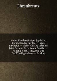 Neuer Hundertjahriger Jagd-Und Forstkalender Fur Jeden Jager, Fischer, Etc: Nebst Angabe Viler Bis Jetzt Geheim Gehaltener Bewahrter Koder, Beizen, . Im Zehn-Und Zwolftheilige (German Edition)