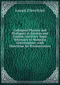 Colloquial Phrases and Dialogues in German and English: On Every Topic Necessary to Maintain Conversation; with Directions for Pronunciation