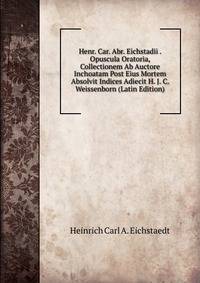 Henr. Car. Abr. Eichstadii . Opuscula Oratoria, Collectionem Ab Auctore Inchoatam Post Eius Mortem Absolvit Indices Adiecit H. J. C. Weissenborn (Latin Edition)