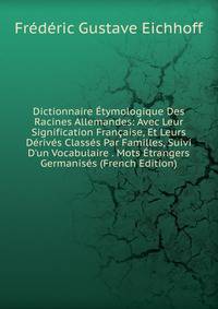 Dictionnaire ?tymologique Des Racines Allemandes: Avec Leur Signification Fran?aise, Et Leurs D?riv?s Class?s Par Familles, Suivi D'un Vocabulaire . Mots ?trangers Germanis?s (French Edition)
