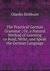 The Practical German Grammar ; Or, a Natural Method of Learning to Read, Write, and Speak the German Language