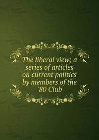 The liberal view; a series of articles on current politics by members of the '80 Club