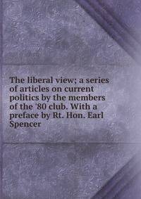 The liberal view; a series of articles on current politics by the members of the '80 club. With a preface by Rt. Hon. Earl Spencer