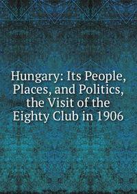Hungary: Its People, Places, and Politics, the Visit of the Eighty Club in 1906