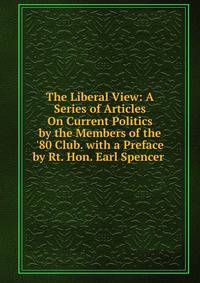 The Liberal View: A Series of Articles On Current Politics by the Members of the '80 Club. with a Preface by Rt. Hon. Earl Spencer .