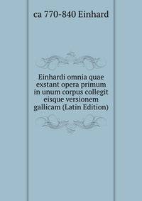 Einhardi omnia quae exstant opera primum in unum corpus collegit eisque versionem gallicam (Latin Edition)
