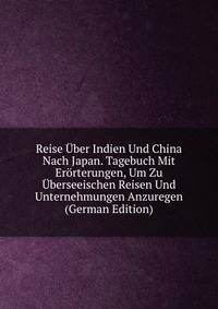 Reise Uber Indien Und China Nach Japan. Tagebuch Mit Erorterungen, Um Zu Uberseeischen Reisen Und Unternehmungen Anzuregen (German Edition)