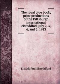 The royal blue book; prize productions of the Pittsburgh international eisteddfod, July 2, 3, 4, and 5, 1913