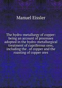 The hydro-metallurgy of copper: being an account of processes adopted in the hydro-metallurgical treatment of cupriferous ores, including the . of copper and the roasting of copper ores