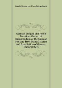 German designs on French Lorraine: the secret memorandum of the German Iron and Steel Manufacturers and Association of German Irnonmasters