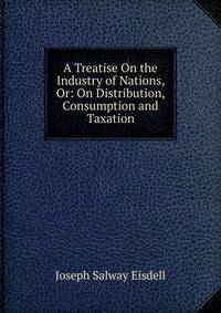 A Treatise On the Industry of Nations, Or: On Distribution, Consumption and Taxation