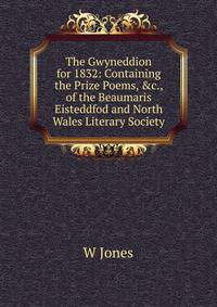 The Gwyneddion for 1832: Containing the Prize Poems, &amp;c., of the Beaumaris Eisteddfod and North Wales Literary Society