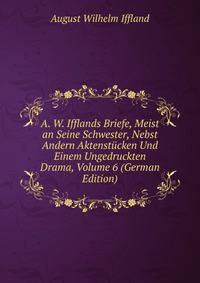 A. W. Ifflands Briefe, Meist an Seine Schwester, Nebst Andern Aktenstucken Und Einem Ungedruckten Drama, Volume 6 (German Edition)