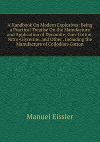 A Handbook On Modern Explosives: Being a Practical Treatise On the Manufacture and Application of Dynamite, Gun-Cotton, Nitro-Glycerine, and Other . Including the Manufacture of Collodion-Cotton