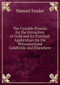 The Cyanide Process for the Extraction of Gold and Its Practical Application On the Witwatersrand Goldfields and Elsewhere