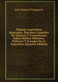 Paginas Argentinas Ilustradas: Dieciseis Capitulos De Historia Y Comentarios Sobre Hechos Militares, Politicos Y Sociales De La Argentina (Spanish Edition)