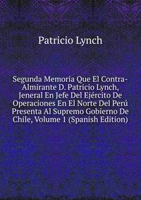 Segunda Memoria Que El Contra-Almirante D. Patricio Lynch, Jeneral En Jefe Del Ejercito De Operaciones En El Norte Del Peru Presenta Al Supremo Gobierno De Chile, Volume 1 (Spanish Edition)