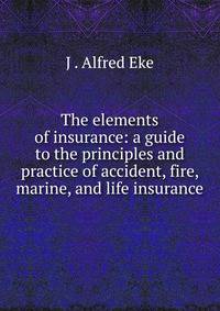 The elements of insurance: a guide to the principles and practice of accident, fire, marine, and life insurance