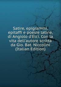 Satire, epigrammi, epitaffi e poesie latine, di Angiolo d'Elci. Con la vita dell'autore scritta da Gio. Bat. Niccolini (Italian Edition)