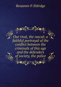 Our rival, the rascal; a faithful portrayal of the conflict between the criminals of this age and the defenders of society, the police