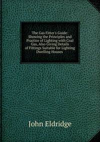 The Gas Fitter's Guide: Showing the Principles and Practice of Lighting with Coal Gas, Also Giving Details of Fittings Suitable for Lighting Dwelling Houses .