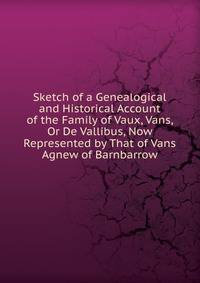 Sketch of a Genealogical and Historical Account of the Family of Vaux, Vans, Or De Vallibus, Now Represented by That of Vans Agnew of Barnbarrow