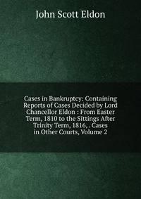 Cases in Bankruptcy: Containing Reports of Cases Decided by Lord Chancellor Eldon : From Easter Term, 1810 to the Sittings After Trinity Term, 1816, . Cases in Other Courts, Volume 2