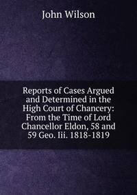 Reports of Cases Argued and Determined in the High Court of Chancery: From the Time of Lord Chancellor Eldon, 58 and 59 Geo. Iii. 1818-1819