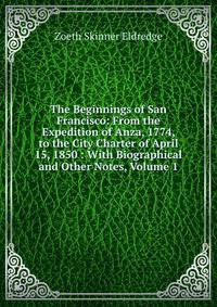 The Beginnings of San Francisco: From the Expedition of Anza, 1774, to the City Charter of April 15, 1850 : With Biographical and Other Notes, Volume 1