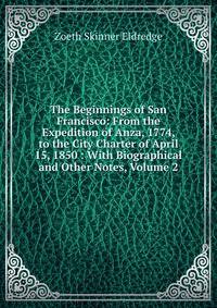 The Beginnings of San Francisco: From the Expedition of Anza, 1774, to the City Charter of April 15, 1850 : With Biographical and Other Notes, Volume 2
