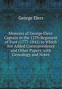 Memoirs of George Elers: Captain in the 12Th Regiment of Foot (1777-1842) to Which Are Added Correspondence and Other Papers, with Genealogy and Notes