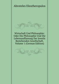 Wirtschaft Und Philosophie: Oder Die Philosophie Und Die Lebensauffassung Der Jeweils Bestehenden Gesellschaft, Volume 1 (German Edition)