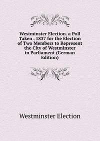 Westminster Election. a Poll Taken . 1837 for the Election of Two Members to Represent the City of Westminster in Parliament (German Edition)