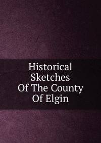 Historical Sketches Of The County Of Elgin