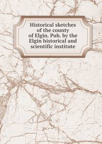 Historical sketches of the county of Elgin. Pub. by the Elgin historical and scientific institute