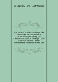 The law and practice relating to the administration of the estates of deceased persons by the Chancery Division of the High Court of Justice: with an . forms; annotated by references to the text
