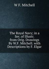 The Royal Navy; in a Ser. of Illustr. from Orig. Drawings By W.F. Mitchell. with Descriptions by F. Elgar