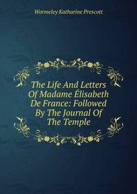 The Life And Letters Of Madame Elisabeth De France: Followed By The Journal Of The Temple