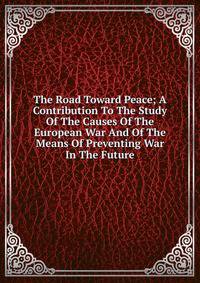 The Road Toward Peace; A Contribution To The Study Of The Causes Of The European War And Of The Means Of Preventing War In The Future