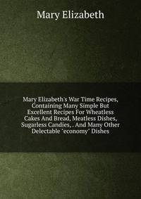 Mary Elizabeth's War Time Recipes, Containing Many Simple But Excellent Recipes For Wheatless Cakes And Bread, Meatless Dishes, Sugarless Candies, . And Many Other Delectable "economy" Dishes