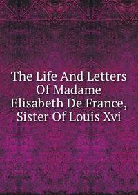 The Life And Letters Of Madame Elisabeth De France, Sister Of Louis Xvi