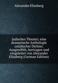 Judisches Theater; eine dramatische Anthologie ostjdischer Dichter. Ausgew?hlt, bertragen und eingeleitet von Alexander Eliasberg (German Edition)