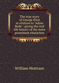 The true story of George Eliot in relation to "Adam Bede": giving the real life history of the more prominent characters