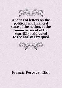 A series of letters on the political and financial state of the nation, at the commencement of the year 1814: addressed to the Earl of Liverpool
