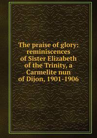 The praise of glory: reminiscences of Sister Elizabeth of the Trinity, a Carmelite nun of Dijon, 1901-1906