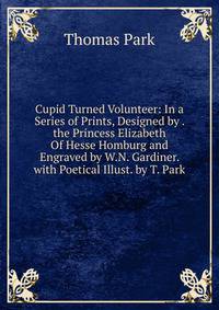 Cupid Turned Volunteer: In a Series of Prints, Designed by . the Princess Elizabeth Of Hesse Homburg and Engraved by W.N. Gardiner. with Poetical Illust. by T. Park