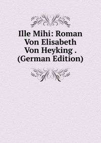 Ille Mihi: Roman Von Elisabeth Von Heyking . (German Edition)