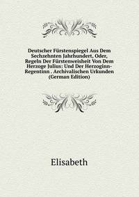 Deutscher Furstenspiegel Aus Dem Sechzehnten Jahrhundert, Oder, Regeln Der Furstenweisheit Von Dem Herzoge Julius: Und Der Herzoginn-Regentinn . Archivalischen Urkunden (German Edition)