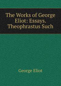 The Works of George Eliot: Essays. Theophrastus Such