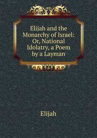 Elijah and the Monarchy of Israel: Or, National Idolatry, a Poem by a Layman